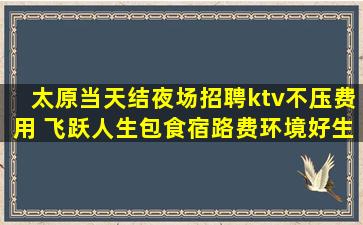 太原当天结夜场招聘ktv不压费用 飞跃人生包食宿路费环境好生